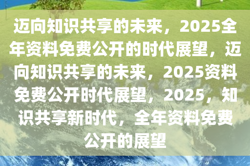 2025年正版资料免费大全公开,迈向2025年，正版资料免费大全公开的展望