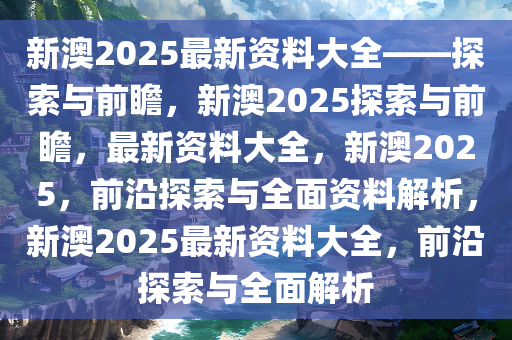 新澳姿料大全正版2025,新澳姿料大全正版2025，深度探索与应用前景