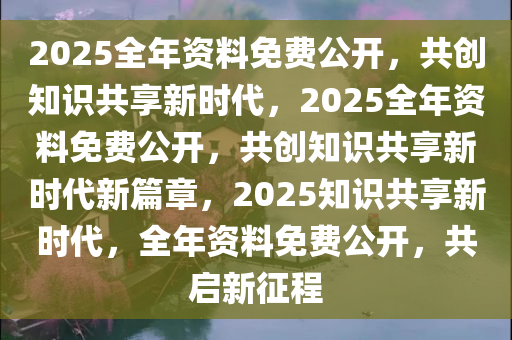 2025正版资料全年免费公开,迈向知识共享的未来，2025正版资料全年免费公开